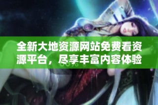 全新大地资源网站免费看资源平台，尽享丰富内容体验