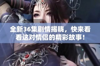 全新36集剧情揭晓，快来看看这对情侣的精彩故事！