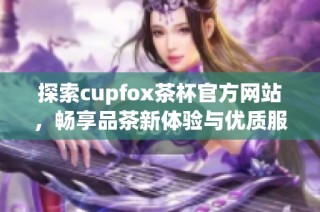 探索cupfox茶杯官方网站，畅享品茶新体验与优质服务