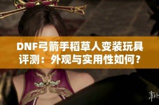 DNF弓箭手稻草人变装玩具评测：外观与实用性如何？