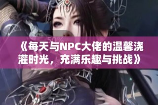 《每天与NPC大佬的温馨浇灌时光，充满乐趣与挑战》