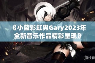 《小蓝彩虹男Gary2023年全新音乐作品精彩呈现》