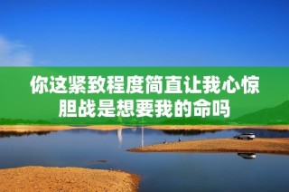你这紧致程度简直让我心惊胆战是想要我的命吗