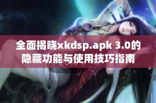 全面揭晓xkdsp.apk 3.0的隐藏功能与使用技巧指南