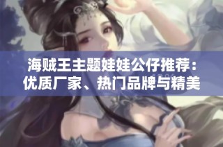 海贼王主题娃娃公仔推荐：优质厂家、热门品牌与精美图片分享大全