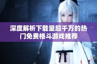 深度解析下载量超千万的热门免费格斗游戏推荐