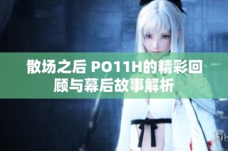 散场之后 PO11H的精彩回顾与幕后故事解析