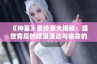 《神墓》最终章大揭秘：盛世背后的暗潮涌动与宿命的交织