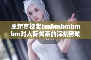 重新审视老bmbmbmbmbm对人际关系的深刻影响与思考