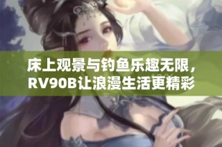 床上观景与钓鱼乐趣无限，RV90B让浪漫生活更精彩