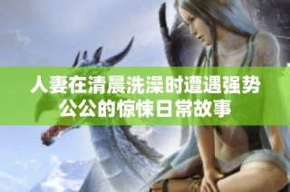 人妻在清晨洗澡时遭遇强势公公的惊悚日常故事