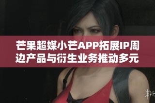 芒果超媒小芒APP拓展IP周边产品与衍生业务推动多元化发展策略