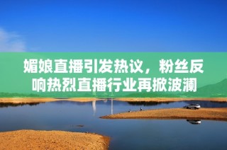 媚娘直播引发热议，粉丝反响热烈直播行业再掀波澜
