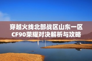 穿越火线北部战区山东一区CF90荣耀对决解析与攻略分享