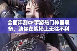 全面评测CF手游热门神器装备，助你在战场上无往不利