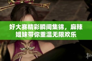 好大赛精彩瞬间集锦，麻辣姐妹带你重温无限欢乐