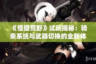 《怪猎荒野》试玩揭秘：骑乘系统与武器切换的全新体验之旅