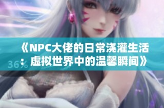 《NPC大佬的日常浇灌生活：虚拟世界中的温馨瞬间》