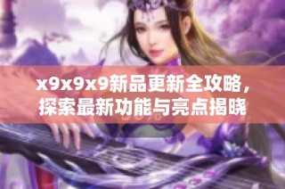 x9x9x9新品更新全攻略，探索最新功能与亮点揭晓