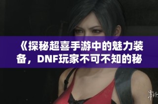 《探秘超喜手游中的魅力装备，DNF玩家不可不知的秘籍》