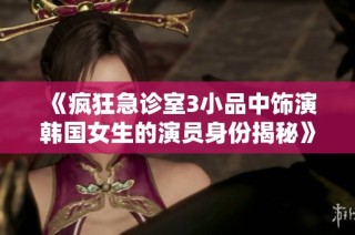 《疯狂急诊室3小品中饰演韩国女生的演员身份揭秘》