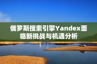 俄罗斯搜索引擎Yandex面临新挑战与机遇分析