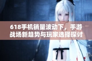 618手机销量波动下，手游战场新趋势与玩家选择探讨