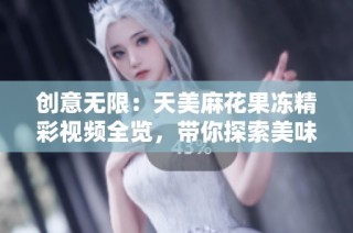 创意无限：天美麻花果冻精彩视频全览，带你探索美味世界