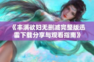 《丰满欲妇无删减完整版迅雷下载分享与观看指南》