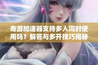 奇游加速器支持多人同时使用吗？解答与多开技巧揭秘