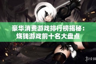 豪华消费游戏排行榜揭秘：烧钱游戏前十名大盘点