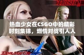 热血少女在CSGO中的精彩时刻集锦，燃情对战引人入胜