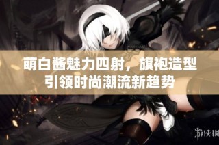 萌白酱魅力四射，旗袍造型引领时尚潮流新趋势