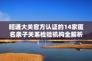昭通大关官方认证的14家匿名亲子关系检验机构全解析