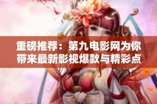 重磅推荐：第九电影网为你带来最新影视爆款与精彩点评