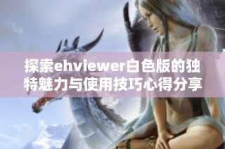 探索ehviewer白色版的独特魅力与使用技巧心得分享