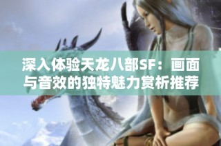 深入体验天龙八部SF：画面与音效的独特魅力赏析推荐