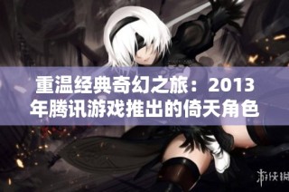 重温经典奇幻之旅：2013年腾讯游戏推出的倚天角色扮演网页游戏解析