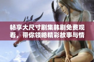 畅享大尺寸剧集韩剧免费观看，带你领略精彩故事与情感碰撞