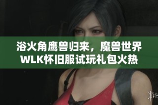 浴火角鹰兽归来，魔兽世界WLK怀旧服试玩礼包火热预售中！