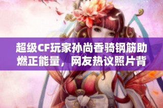 超级CF玩家孙尚香骑钢筋助燃正能量，网友热议照片背后故事