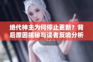 绝代神主为何停止更新？背后原因揭秘与读者反响分析