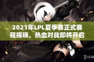 2021年LPL夏季赛正式赛程揭晓，热血对战即将开启