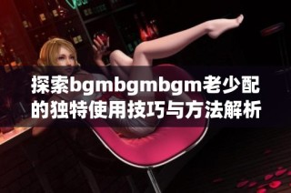 探索bgmbgmbgm老少配的独特使用技巧与方法解析