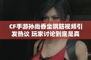 CF手游孙尚香坐钢筋视频引发热议 玩家讨论到底是真是假