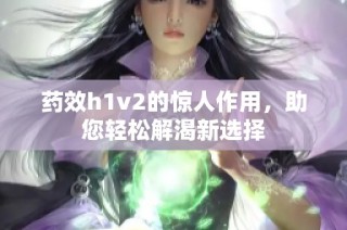 药效h1v2的惊人作用，助您轻松解渴新选择