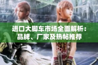 进口大脚车市场全面解析：品牌、厂家及热帖推荐
