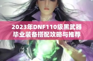 2023年DNF110级黑武器毕业装备搭配攻略与推荐
