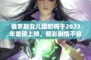 俄罗斯女儿国即将于2023年重磅上映，精彩剧情不容错过