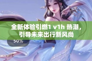 全新体验引燃1 v1h 热潮，引导未来出行新风尚